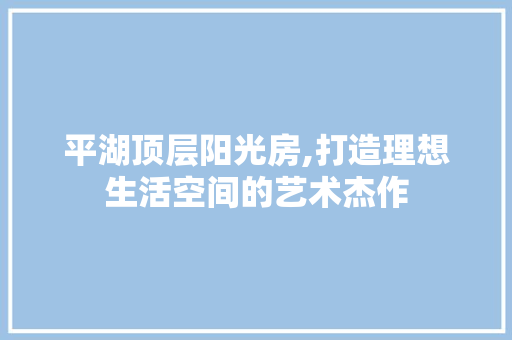 平湖顶层阳光房,打造理想生活空间的艺术杰作
