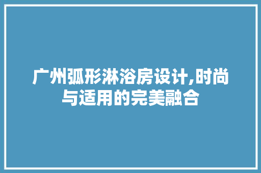 广州弧形淋浴房设计,时尚与适用的完美融合