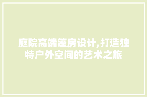 庭院高端篷房设计,打造独特户外空间的艺术之旅