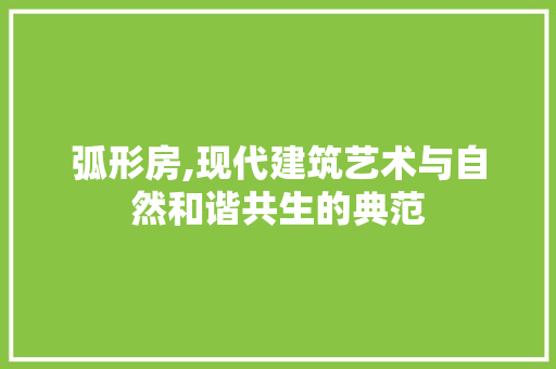 弧形房,现代建筑艺术与自然和谐共生的典范