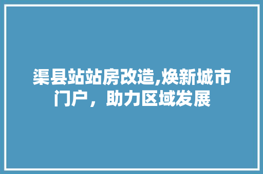 渠县站站房改造,焕新城市门户，助力区域发展