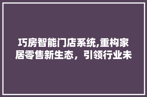 巧房智能门店系统,重构家居零售新生态，引领行业未来潮流