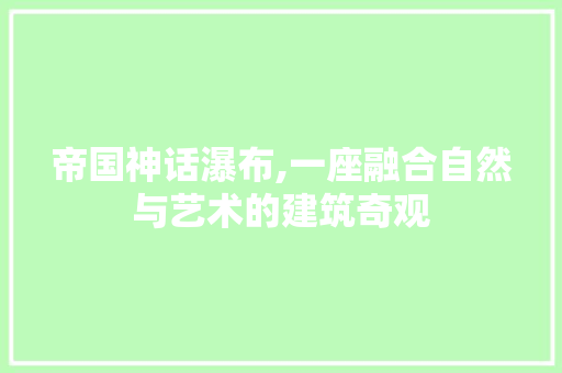 帝国神话瀑布,一座融合自然与艺术的建筑奇观