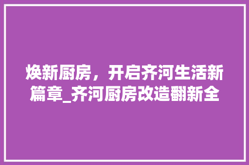 焕新厨房，开启齐河生活新篇章_齐河厨房改造翻新全攻略