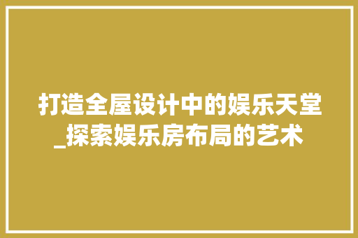 打造全屋设计中的娱乐天堂_探索娱乐房布局的艺术