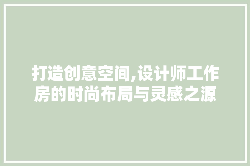 打造创意空间,设计师工作房的时尚布局与灵感之源