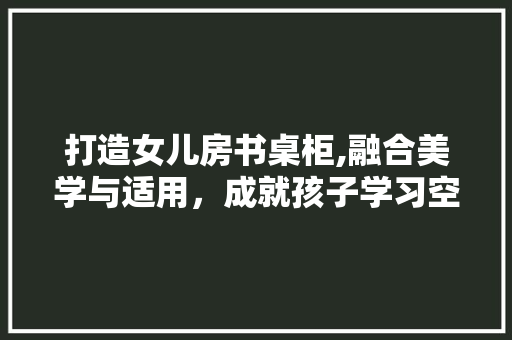 打造女儿房书桌柜,融合美学与适用，成就孩子学习空间新篇章