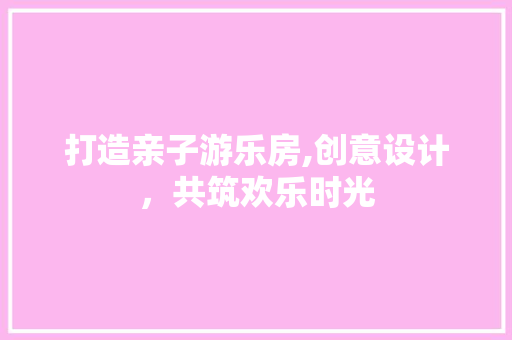 打造亲子游乐房,创意设计，共筑欢乐时光