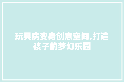玩具房变身创意空间,打造孩子的梦幻乐园