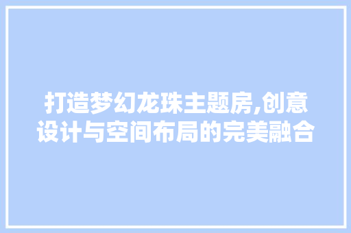 打造梦幻龙珠主题房,创意设计与空间布局的完美融合