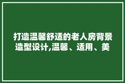 打造温馨舒适的老人房背景造型设计,温馨、适用、美观三位一体