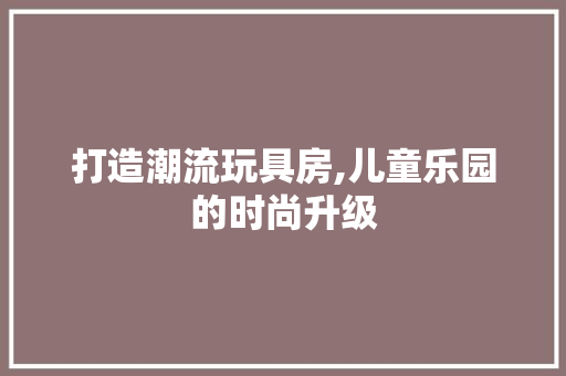 打造潮流玩具房,儿童乐园的时尚升级