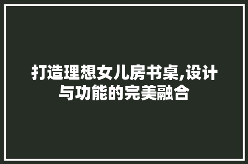 打造理想女儿房书桌,设计与功能的完美融合