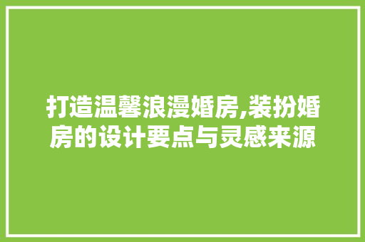打造温馨浪漫婚房,装扮婚房的设计要点与灵感来源