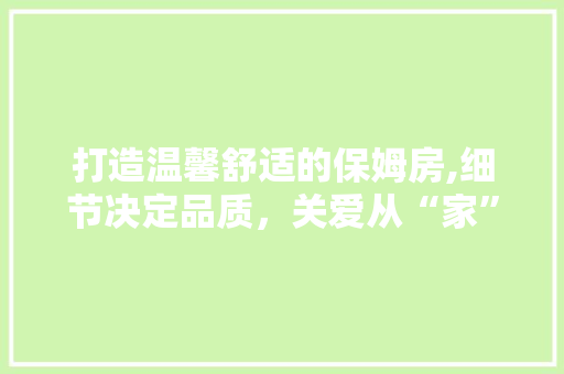 打造温馨舒适的保姆房,细节决定品质，关爱从“家”开始
