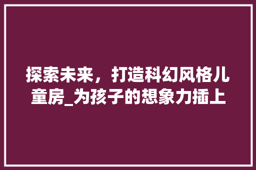 探索未来，打造科幻风格儿童房_为孩子的想象力插上翅膀