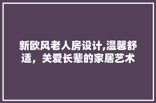 新欧风老人房设计,温馨舒适，关爱长辈的家居艺术