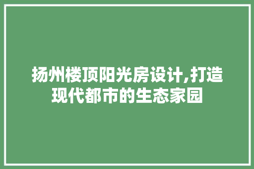 扬州楼顶阳光房设计,打造现代都市的生态家园