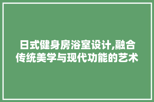 日式健身房浴室设计,融合传统美学与现代功能的艺术空间