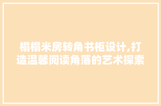 榻榻米房转角书柜设计,打造温馨阅读角落的艺术探索