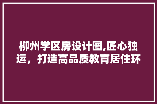 柳州学区房设计图,匠心独运，打造高品质教育居住环境