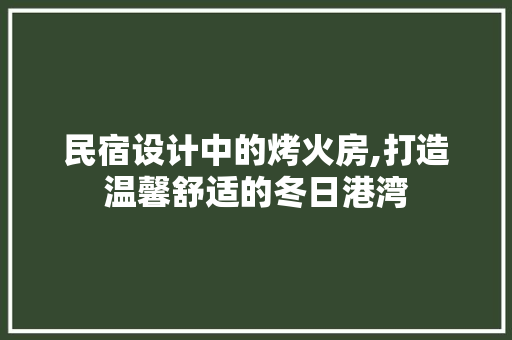 民宿设计中的烤火房,打造温馨舒适的冬日港湾