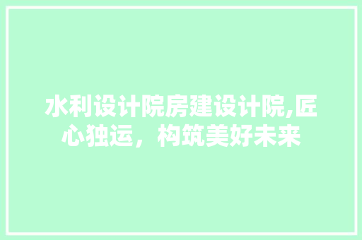 水利设计院房建设计院,匠心独运，构筑美好未来