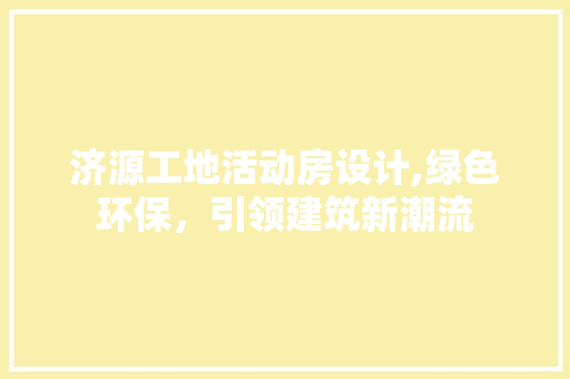 济源工地活动房设计,绿色环保，引领建筑新潮流