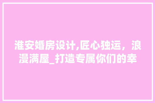 淮安婚房设计,匠心独运，浪漫满屋_打造专属你们的幸福家园