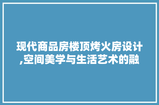 现代商品房楼顶烤火房设计,空间美学与生活艺术的融合