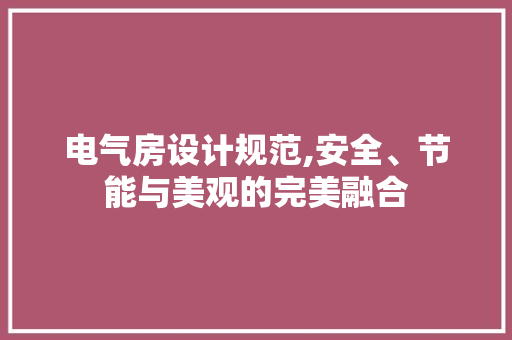 电气房设计规范,安全、节能与美观的完美融合