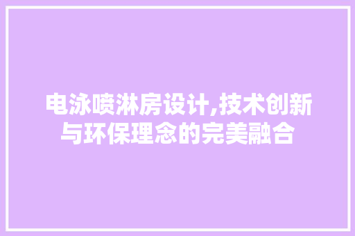 电泳喷淋房设计,技术创新与环保理念的完美融合