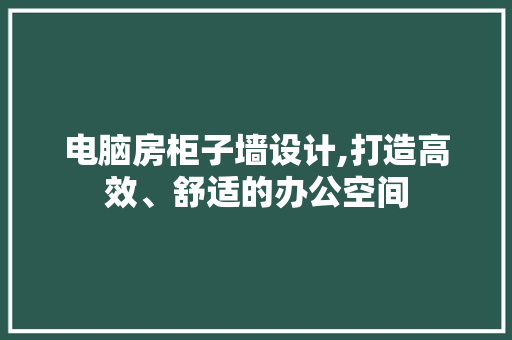电脑房柜子墙设计,打造高效、舒适的办公空间