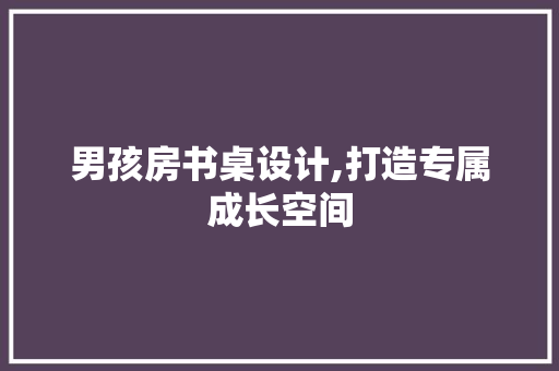 男孩房书桌设计,打造专属成长空间