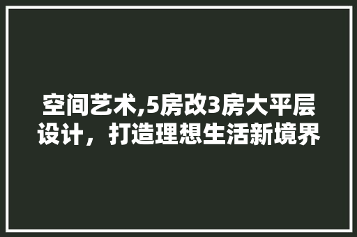 空间艺术,5房改3房大平层设计，打造理想生活新境界