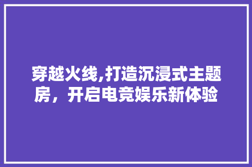 穿越火线,打造沉浸式主题房，开启电竞娱乐新体验