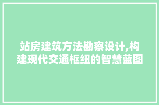 站房建筑方法勘察设计,构建现代交通枢纽的智慧蓝图