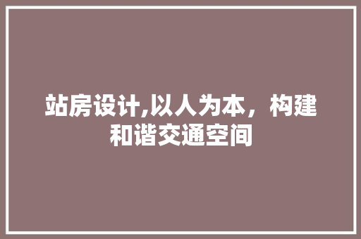 站房设计,以人为本，构建和谐交通空间