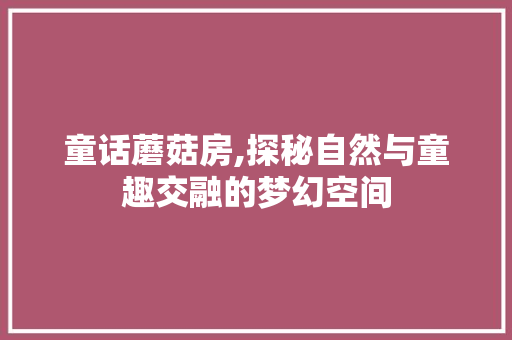 童话蘑菇房,探秘自然与童趣交融的梦幻空间