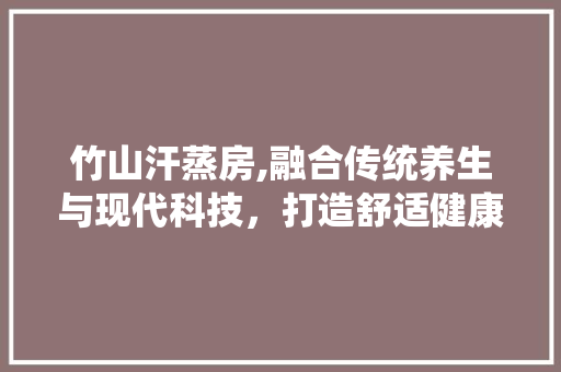 竹山汗蒸房,融合传统养生与现代科技，打造舒适健康的养生空间
