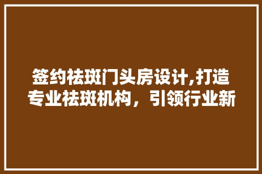 签约祛斑门头房设计,打造专业祛斑机构，引领行业新风尚