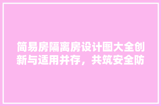 简易房隔离房设计图大全创新与适用并存，共筑安全防线
