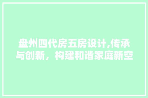 盘州四代房五房设计,传承与创新，构建和谐家庭新空间