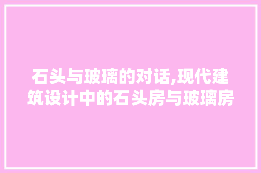 石头与玻璃的对话,现代建筑设计中的石头房与玻璃房融合之美