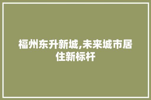 福州东升新城,未来城市居住新标杆