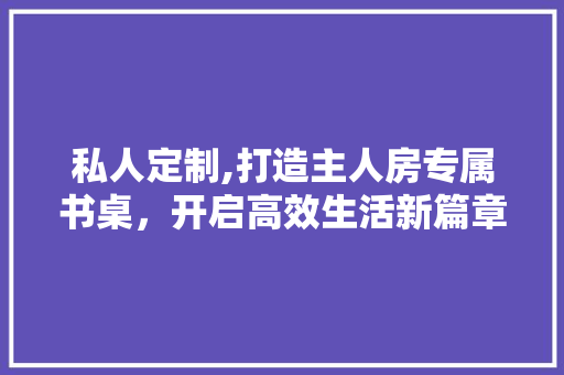私人定制,打造主人房专属书桌，开启高效生活新篇章