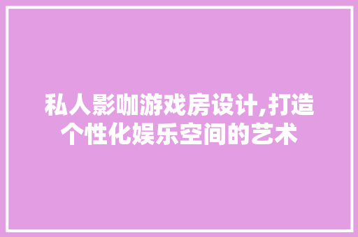 私人影咖游戏房设计,打造个性化娱乐空间的艺术