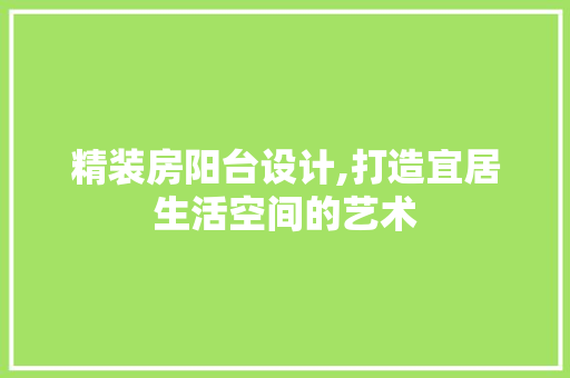 精装房阳台设计,打造宜居生活空间的艺术