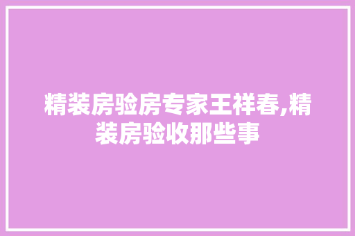 精装房验房专家王祥春,精装房验收那些事