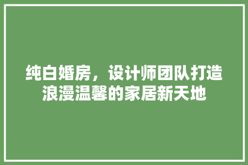 纯白婚房，设计师团队打造浪漫温馨的家居新天地